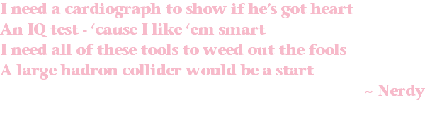 I need a cardiograph to show if he’s got heart An IQ test - ‘cause I like ‘em smart I need all of these tools to weed out the fools A large hadron collider would be a start ~ Nerdy