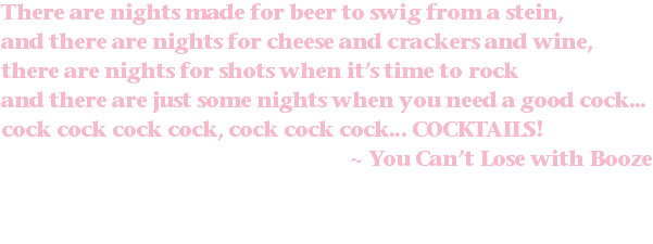 There are nights made for beer to swig from a stein, and there are nights for cheese and crackers and wine, there are nights for shots when it’s time to rock and there are just some nights when you need a good cock... cock cock cock cock, cock cock cock... COCKTAILS! ~ You Can’t Lose with Booze