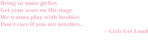 Bring us some girlies Get your asses on the stage We wanna play with boobies Don’t care if you are newbies... ~ Girls Get Loud