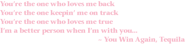 You’re the one who loves me back You’re the one keepin’ me on track You’re the one who loves me true I’m a better person when I’m with you... ~ You Win Again, Tequila