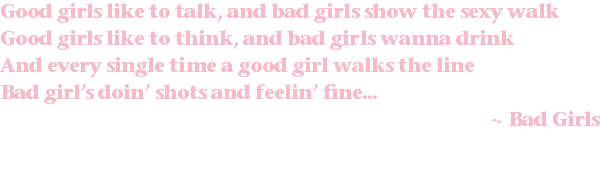 Good girls like to talk, and bad girls show the sexy walk Good girls like to think, and bad girls wanna drink And every single time a good girl walks the line Bad girl’s doin’ shots and feelin’ fine... ~ Bad Girls